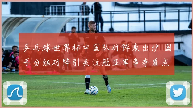 乒乓球世界杯中国队对阵表出炉 国手分组对阵引关注冠亚军争夺看点足