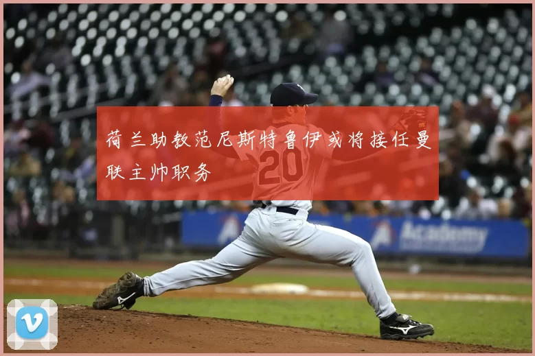 荷兰助教范尼斯特鲁伊或将接任曼联主帅职务