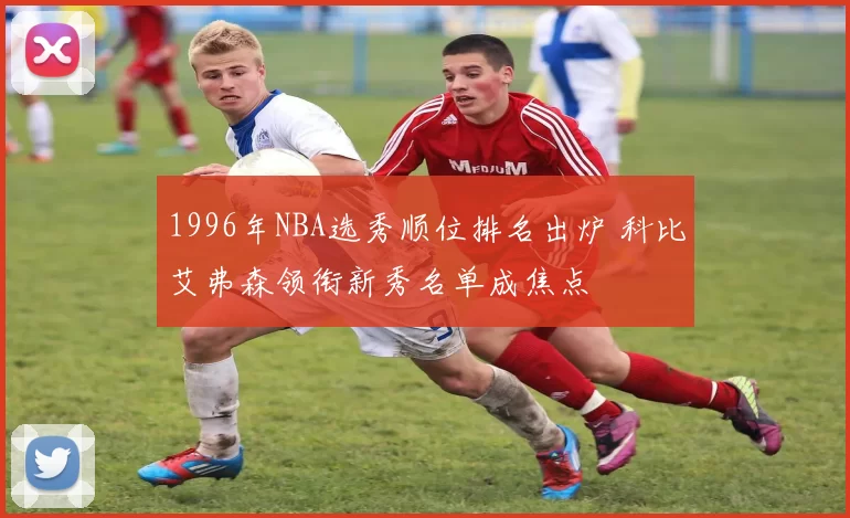 1996年NBA选秀顺位排名出炉 科比艾弗森领衔新秀名单成焦点