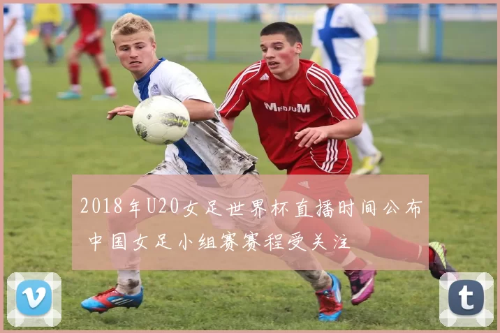 2018年U20女足世界杯直播时间公布 中国女足小组赛赛程受关注