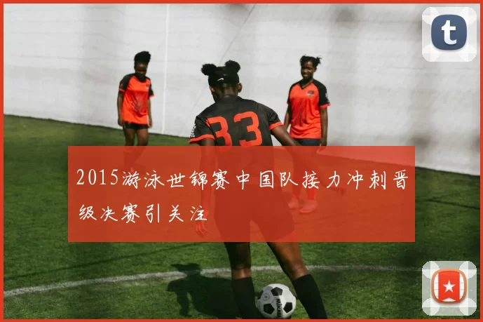 2015游泳世锦赛中国队接力冲刺晋级决赛引关注