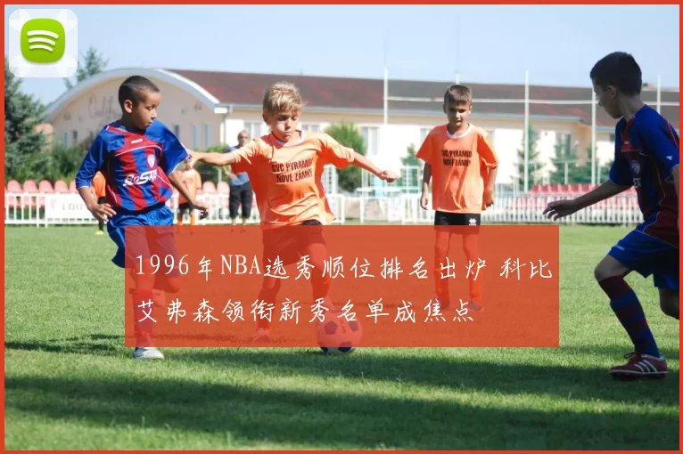 1996年NBA选秀顺位排名出炉 科比艾弗森领衔新秀名单成焦点