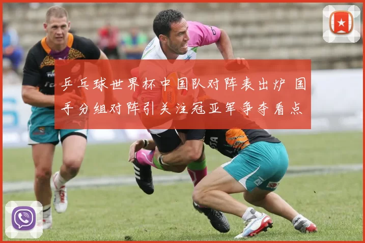 乒乓球世界杯中国队对阵表出炉 国手分组对阵引关注冠亚军争夺看点足