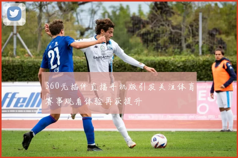 360无插件直播手机版引发关注体育赛事观看体验再获提升