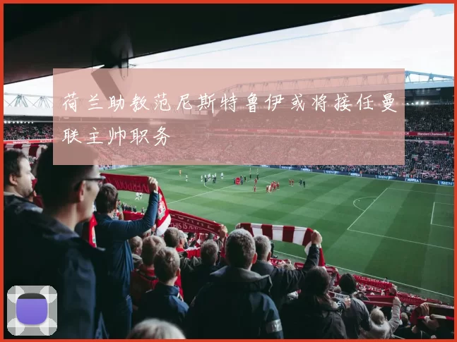 荷兰助教范尼斯特鲁伊或将接任曼联主帅职务