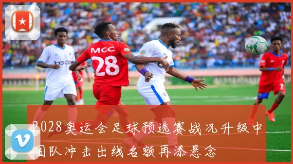 2028奥运会足球预选赛战况升级中国队冲击出线名额再添悬念