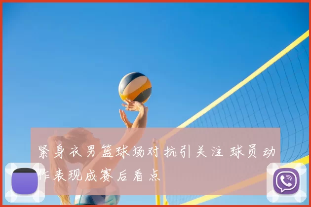 紧身衣男篮球场对抗引关注 球员动作表现成赛后看点