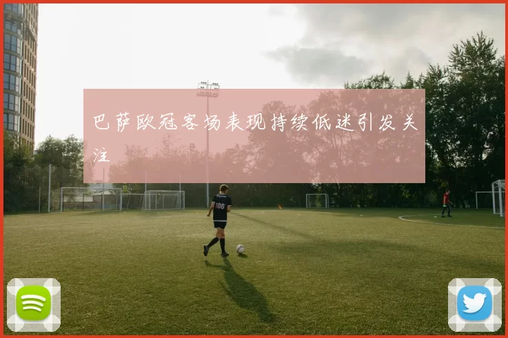 巴萨欧冠客场表现持续低迷引发关注