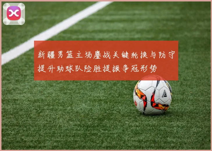新疆男篮主场鏖战关键轮换与防守提升助球队险胜提振争冠形势
