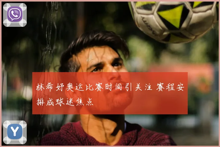 林希妤奥运比赛时间引关注 赛程安排成球迷焦点