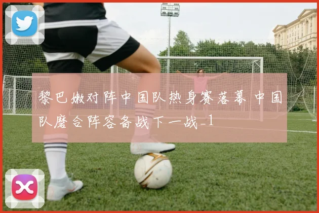 黎巴嫩对阵中国队热身赛落幕 中国队磨合阵容备战下一战_1
