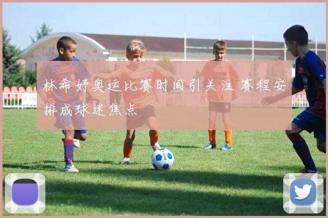 林希妤奥运比赛时间引关注 赛程安排成球迷焦点