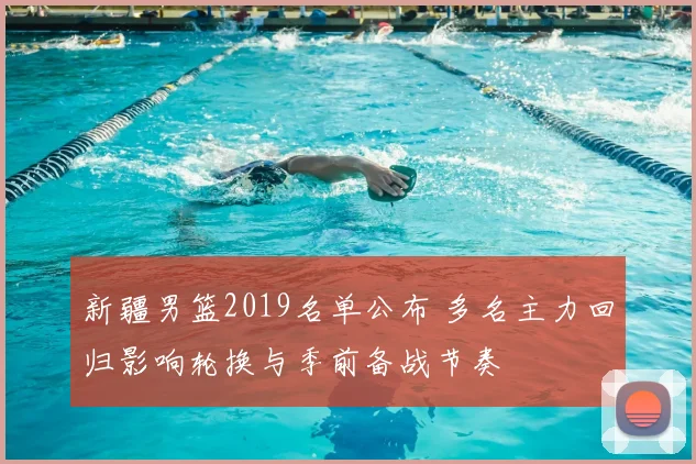 新疆男篮2019名单公布 多名主力回归影响轮换与季前备战节奏