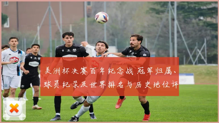 美洲杯决赛百年纪念战 冠军归属、球员纪录及世界排名与历史地位评估