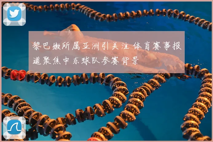 黎巴嫩所属亚洲引关注 体育赛事报道聚焦中东球队参赛背景